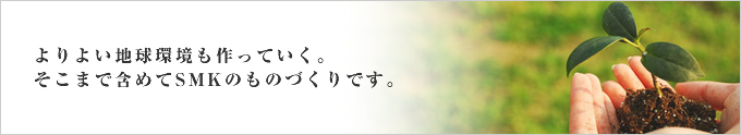 よりよい地球環境も作っていく。そこまで含めてSMKのものづくりです。