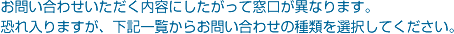 お問い合せいただく内容にしたがって窓口が異なります。恐れ入りますが、下記一覧からお問い合わせの種類を選択してください。