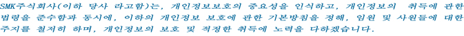 SMK주식회사(이하 당사 라고함)는, 개인정보보호의 중요성을 인식하고, 개인정보의 취득에 관한
법령을 준수함과 동시에, 이하의 개인정보 보호에 관한 기본방침을 정해, 임원 및 사원들에 대한
주지를 철저히 하며, 개인정보의 보호 및 적정한 취득에 노력을 다하겠습니다.