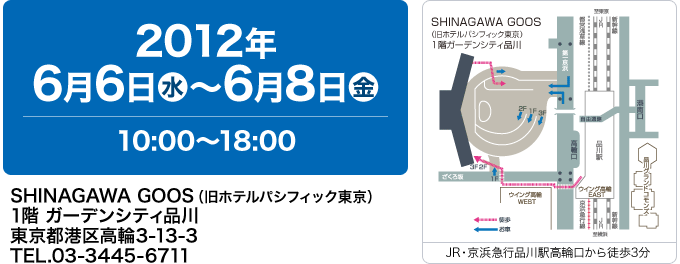 2012年 6月6日（水）〜6月8日（金）10:00〜18:00｜SHINAGAWA GOOS（旧ホテルパシフィック東京） 1階 ガーデンシティ品川 東京都港区高輪3-13-3 TEL.03-3445-6711